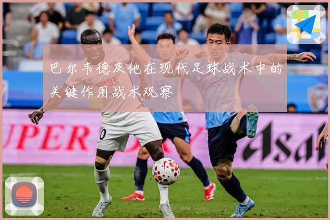 巴尔韦德及他在现代足球战术中的关键作用战术观察