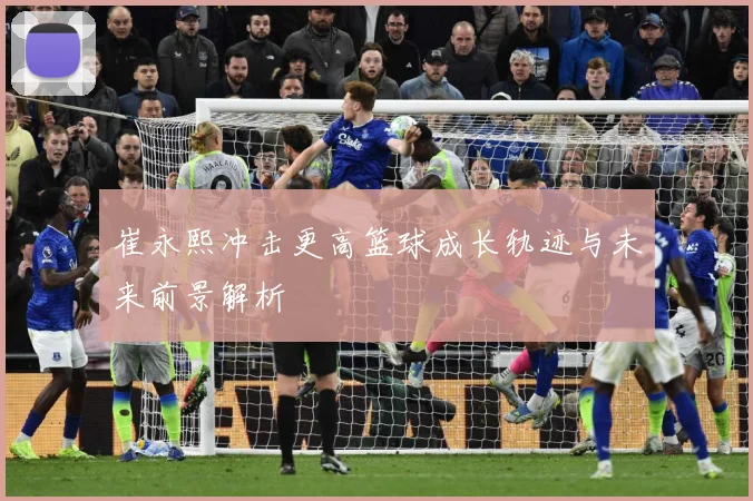 崔永熙冲击更高篮球成长轨迹与未来前景解析
