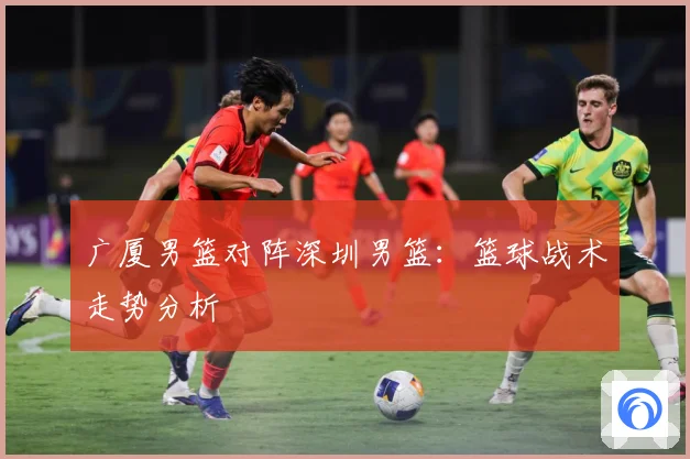 广厦男篮对阵深圳男篮：篮球战术走势分析