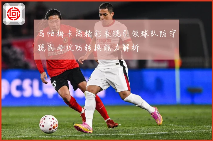 乌帕梅卡诺精彩表现引领球队防守稳固与攻防转换能力解析