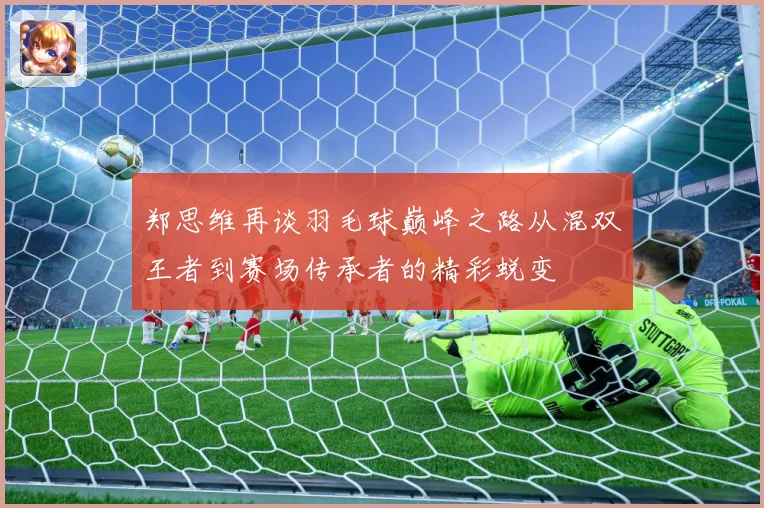 郑思维再谈羽毛球巅峰之路从混双王者到赛场传承者的精彩蜕变