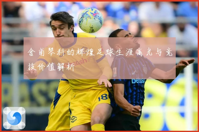 舍甫琴科的辉煌足球生涯高光与竞技价值解析