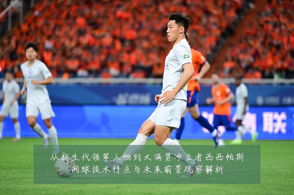 从新生代领军人物到大满贯冲击者西西帕斯网球技术特点与未来前景观察解析